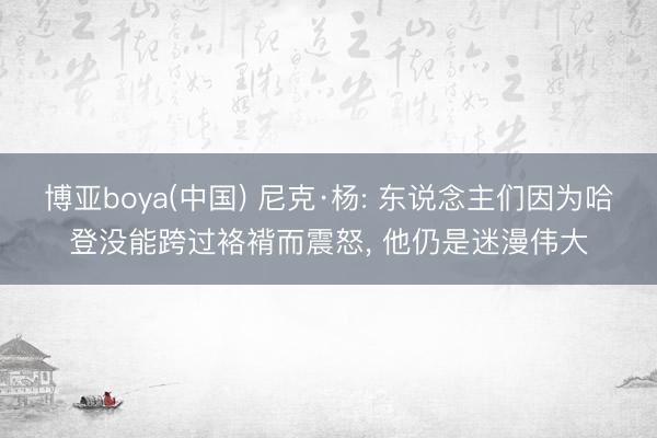 博亚boya(中国) 尼克·杨: 东说念主们因为哈登没能跨过袼褙而震怒, 他仍是迷漫伟大