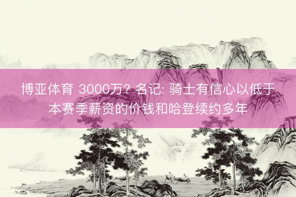 博亚体育 3000万? 名记: 骑士有信心以低于本赛季薪资的价钱和哈登续约多年