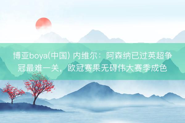 博亚boya(中国) 内维尔:阿森纳已过英超争冠最难一关,欧冠赛果无碍伟大赛季成色