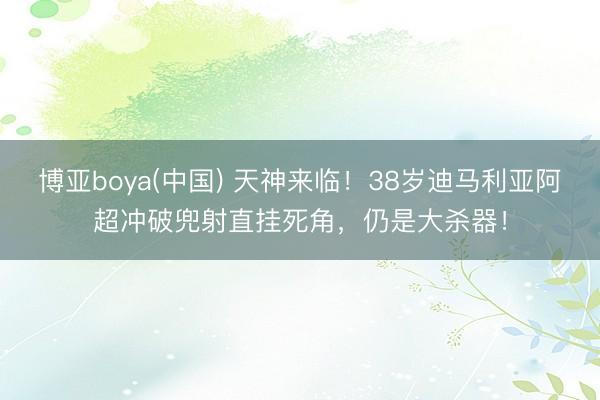 博亚boya(中国) 天神来临！38岁迪马利亚阿超冲破兜射直挂死角，仍是大杀器！
