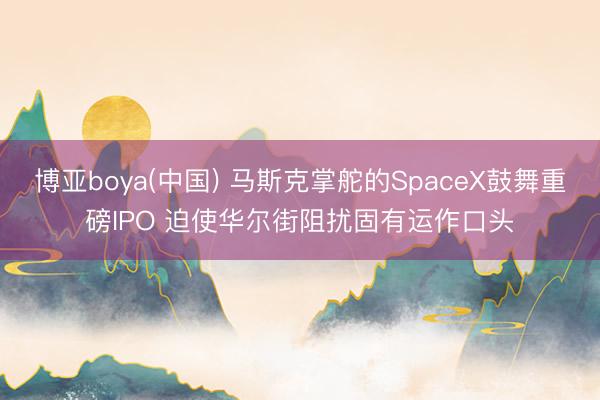 博亚boya(中国) 马斯克掌舵的SpaceX鼓舞重磅IPO 迫使华尔街阻扰固有运作口头