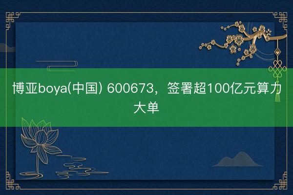 博亚boya(中国) 600673,签署超100亿元算力大单