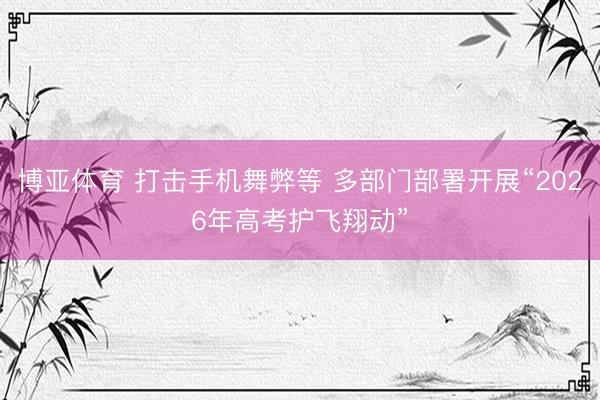 博亚体育 打击手机舞弊等 多部门部署开展“2026年高考护飞翔动”