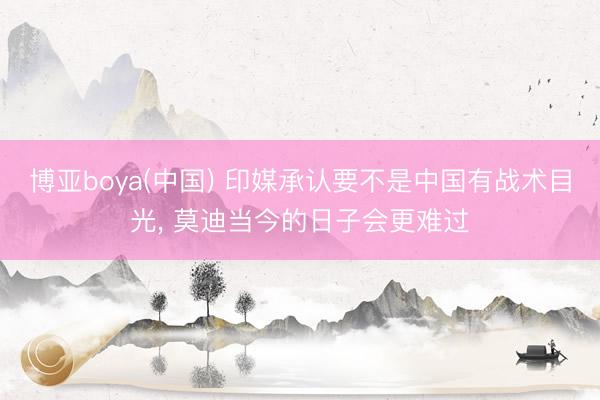 博亚boya(中国) 印媒承认要不是中国有战术目光， 莫迪当今的日子会更难过