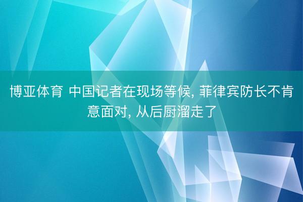 博亚体育 中国记者在现场等候， 菲律宾防长不肯意面对， 从后厨溜走了
