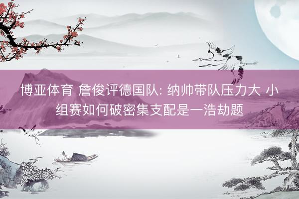博亚体育 詹俊评德国队: 纳帅带队压力大 小组赛如何破密集支配是一浩劫题