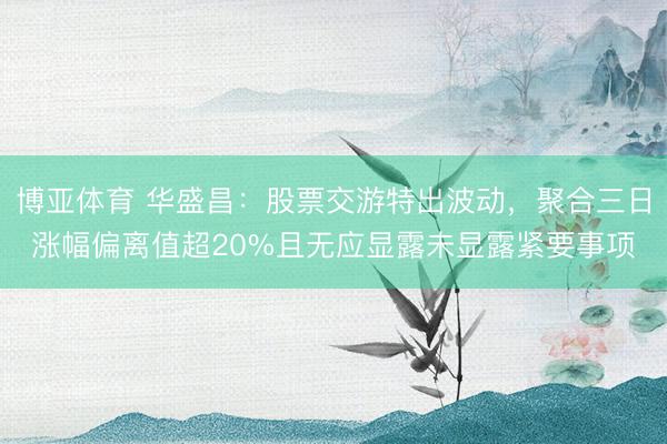 博亚体育 华盛昌：股票交游特出波动，聚合三日涨幅偏离值超20%且无应显露未显露紧要事项