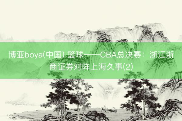 博亚boya(中国) 篮球——CBA总决赛：浙江浙商证券对阵上海久事(2)