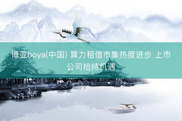 博亚boya(中国) 算力租借市集热度进步 上市公司抢持机遇
