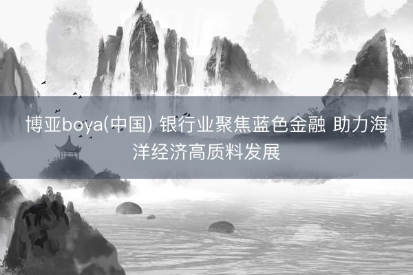 博亚boya(中国) 银行业聚焦蓝色金融 助力海洋经济高质料发展