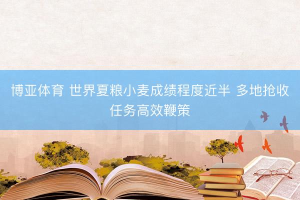 博亚体育 世界夏粮小麦成绩程度近半 多地抢收任务高效鞭策