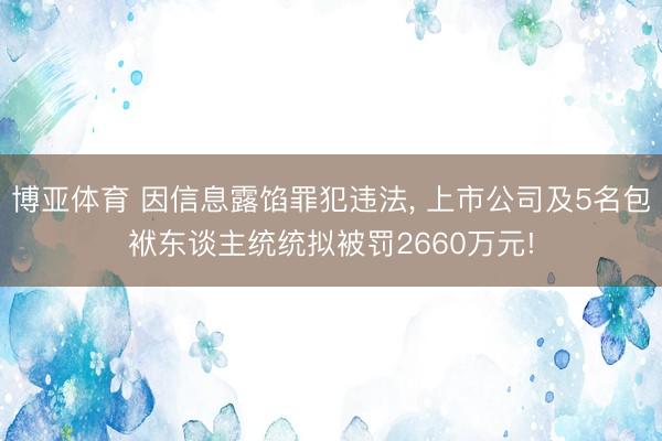 博亚体育 因信息露馅罪犯违法， 上市公司及5名包袱东谈主统统拟被罚2660万元!