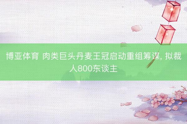 博亚体育 肉类巨头丹麦王冠启动重组筹谋, 拟裁人800东谈主