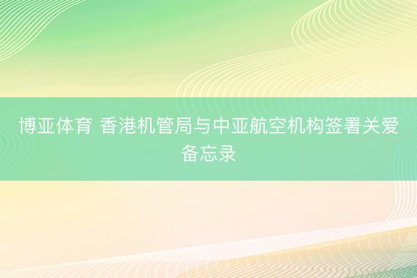 博亚体育 香港机管局与中亚航空机构签署关爱备忘录