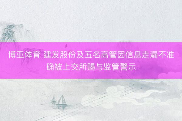 博亚体育 建发股份及五名高管因信息走漏不准确被上交所赐与监管警示
