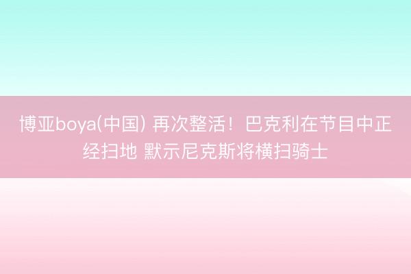 博亚boya(中国) 再次整活！巴克利在节目中正经扫地 默示尼克