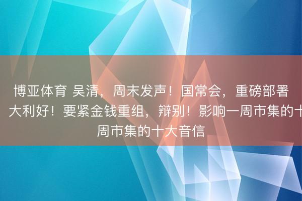 博亚体育 吴清，周末发声！国常会，重磅部署！算力，大利好！要紧金钱重组，辩别！影响一周市集的十大音信