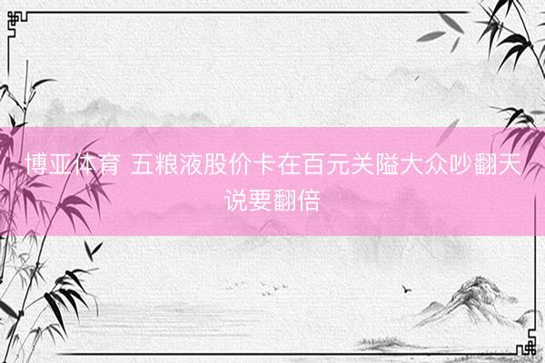 博亚体育 五粮液股价卡在百元关隘大众吵翻天说要翻倍