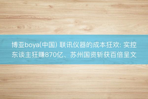博亚boya(中国) 联讯仪器的成本狂欢: 实控东谈主狂赚870亿、苏州国资斩获百倍呈文