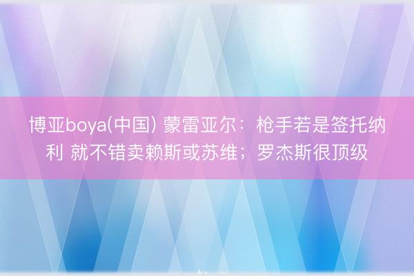 博亚boya(中国) 蒙雷亚尔：枪手若是签托纳利 就不错卖赖斯或苏维；罗杰斯很顶级