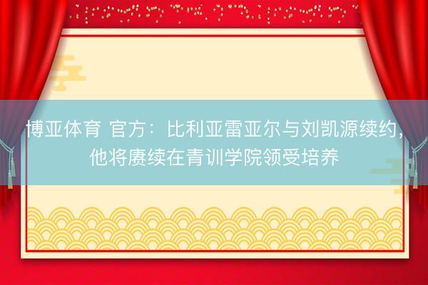博亚体育 官方：比利亚雷亚尔与刘凯源续约，他将赓续在青训学院领受培养