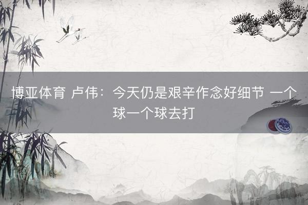 博亚体育 卢伟：今天仍是艰辛作念好细节 一个球一个球去打