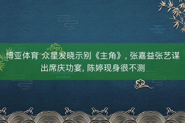 博亚体育 众星发晓示别《主角》， 张嘉益张艺谋出席庆功宴， 陈婷现身很不测
