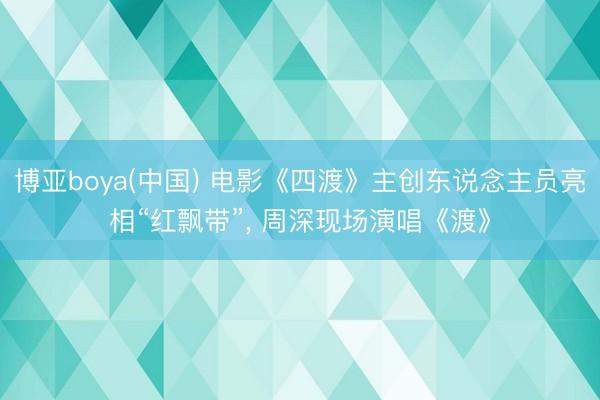 博亚boya(中国) 电影《四渡》主创东说念主员亮相“红飘带”， 周深现场演唱《渡》
