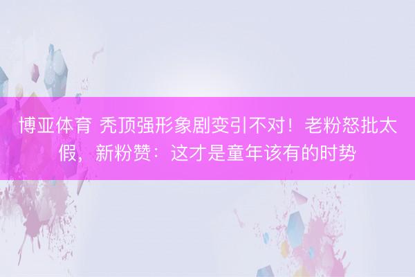 博亚体育 秃顶强形象剧变引不对!老粉怒批太假,新粉赞:这才是童年该有的时势