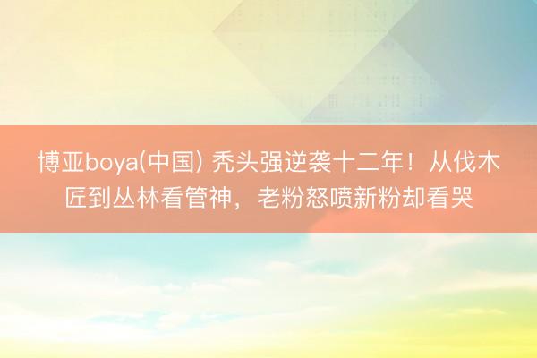 博亚boya(中国) 秃头强逆袭十二年！从伐木匠到丛林看管神，老粉怒喷新粉却看哭