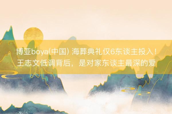 博亚boya(中国) 海葬典礼仅6东谈主投入！王志文低调背后，是对家东谈主最深的爱