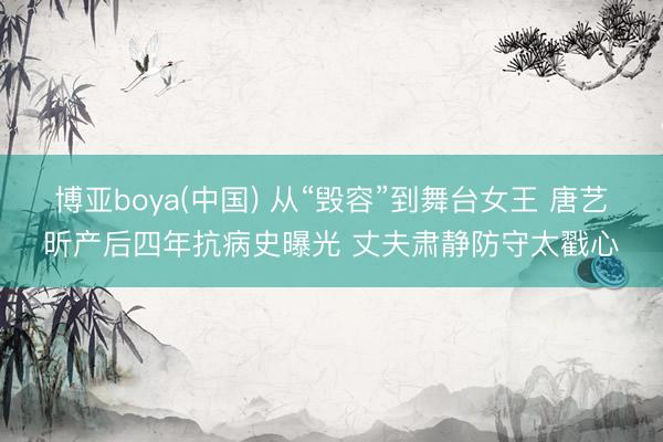 博亚boya(中国) 从“毁容”到舞台女王 唐艺昕产后四年抗病史曝光 丈夫肃静防守太戳心