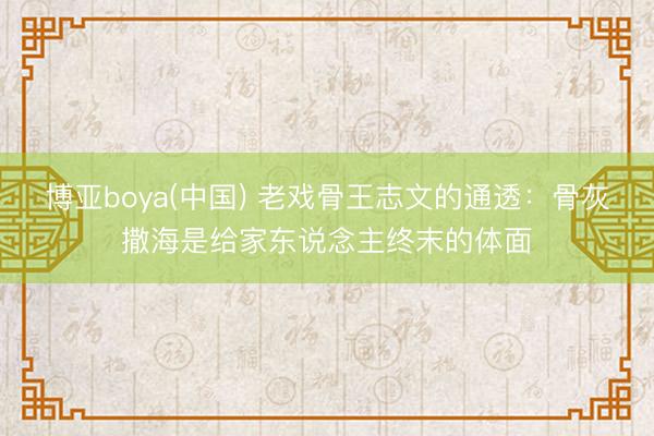 博亚boya(中国) 老戏骨王志文的通透:骨灰撒海是给家东说念主终末的体面