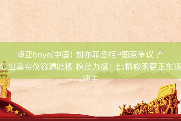 博亚boya(中国) 刘亦菲坚拒P图惹争议 产后复出真实仪容遭吐槽 粉丝力挺：比精修图更正东谈主