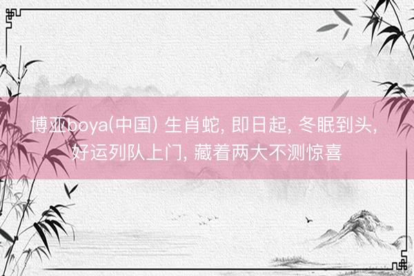 博亚boya(中国) 生肖蛇， 即日起， 冬眠到头， 好运列队上门， 藏着两大不测惊喜