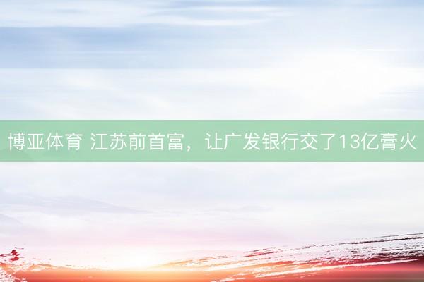 博亚体育 江苏前首富，让广发银行交了13亿膏火