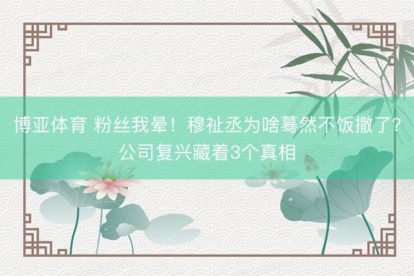 博亚体育 粉丝我晕！穆祉丞为啥蓦然不饭撒了？公司复兴藏着3个真相