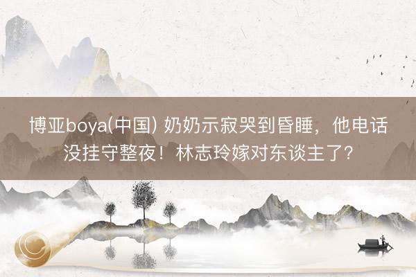 博亚boya(中国) 奶奶示寂哭到昏睡，他电话没挂守整夜！林志玲嫁对东谈主了？
