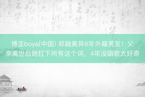 博亚boya(中国) 郑融离异8年外籍男友!父亲离世后她扛下所有这个词,4年没唱歌太好奇