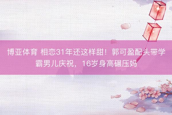 博亚体育 相恋31年还这样甜！郭可盈配头带学霸男儿庆祝，16岁身高碾压妈