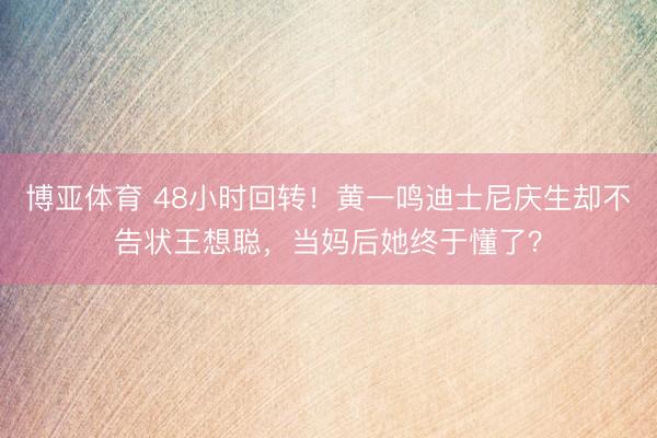 博亚体育 48小时回转！黄一鸣迪士尼庆生却不告状王想聪，当妈后她终于懂了？