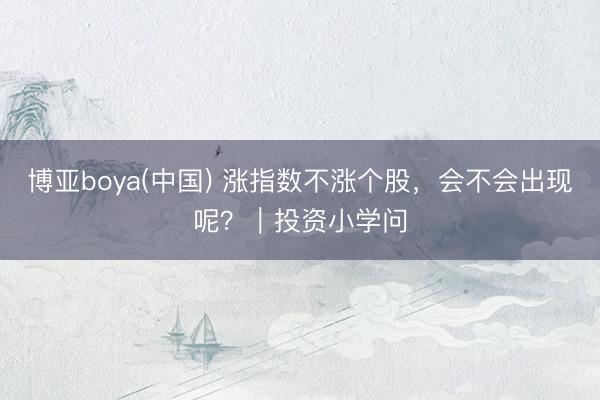 博亚boya(中国) 涨指数不涨个股,会不会出现呢?|投资小学问