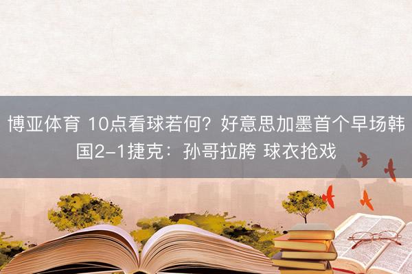 博亚体育 10点看球若何？好意思加墨首个早场韩国2-1捷克：孙哥拉胯 球衣抢戏