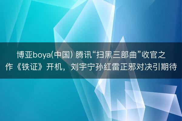 博亚boya(中国) 腾讯“扫黑三部曲”收官之作《铁证》开机,刘宇宁孙红雷正邪对决引期待