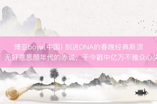 博亚boya(中国) 刻进DNA的春晚经典斯须！无好意思颜年代的赤诚，于今戳中亿万不雅众心尖