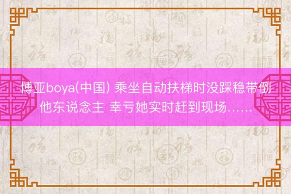 博亚boya(中国) 乘坐自动扶梯时没踩稳带倒他东说念主 幸亏她实时赶到现场……