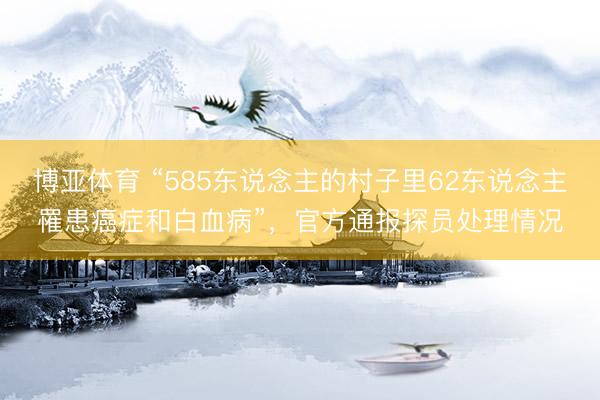 博亚体育 “585东说念主的村子里62东说念主罹患癌症和白血病”,官方通报探员处理情况