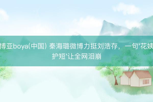 博亚boya(中国) 秦海璐微博力挺刘浩存，一句'花姨护短'让全网泪崩
