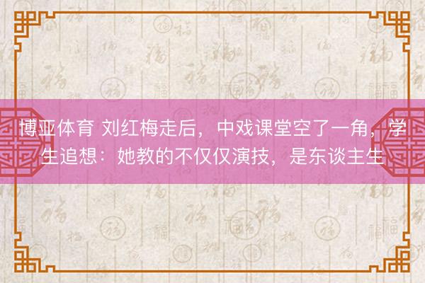 博亚体育 刘红梅走后,中戏课堂空了一角,学生追想:她教的不仅仅演技,是东谈主生