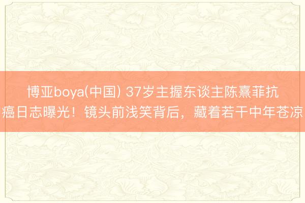 博亚boya(中国) 37岁主握东谈主陈熹菲抗癌日志曝光！镜头前浅笑背后，藏着若干中年苍凉